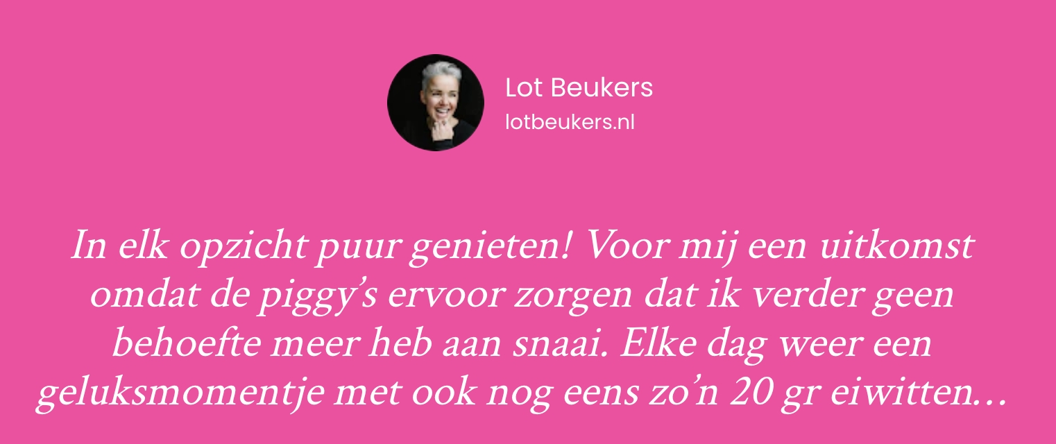 Review van Lot Beukers: 'In elk opzicht puur genieten! Voor mij een uitkomst omdat de piggy's ervoor zorgen dat ik verder geen behoefte meer heb aan snaai. Elke dag weer een geluksmomentje met ook nog eens zo'n 20 gr eiwitten...'